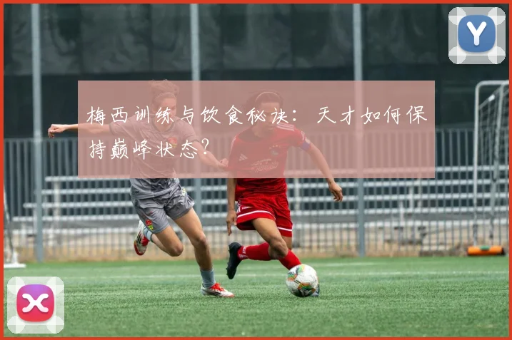 梅西训练与饮食秘诀：天才如何保持巅峰状态？