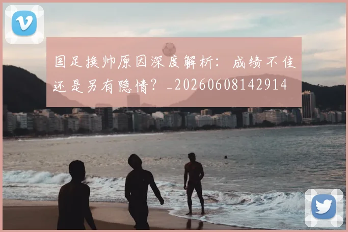 国足换帅原因深度解析：成绩不佳还是另有隐情？_20260608142914
