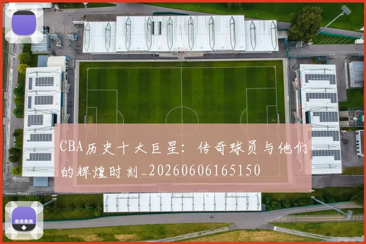 CBA历史十大巨星：传奇球员与他们的辉煌时刻_20260606165150