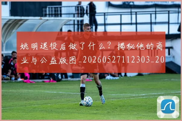 姚明退役后做了什么？揭秘他的商业与公益版图_20260527112303_20260609133008