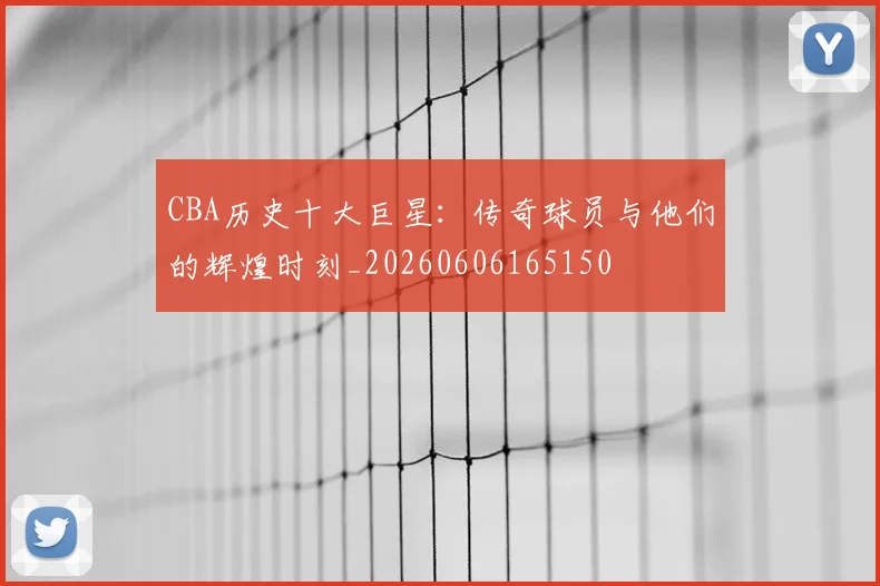 CBA历史十大巨星：传奇球员与他们的辉煌时刻_20260606165150