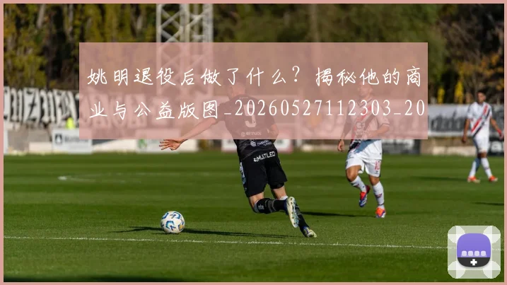 姚明退役后做了什么？揭秘他的商业与公益版图_20260527112303_20260609133008